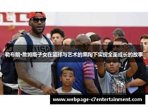 勒布朗·詹姆斯子女在篮球与艺术的熏陶下实现全面成长的故事 勒布朗·詹姆斯子女在篮球与艺术的熏陶下实现全面成长的故事