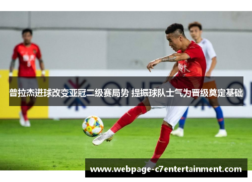 普拉杰进球改变亚冠二级赛局势 提振球队士气为晋级奠定基础