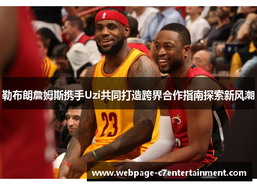 勒布朗詹姆斯携手Uzi共同打造跨界合作指南探索新风潮 勒布朗詹姆斯携手Uzi共同打造跨界合作指南探索新风潮