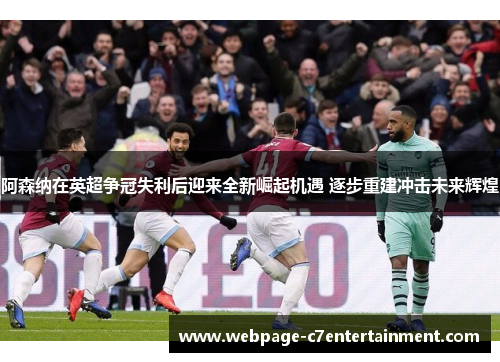 阿森纳在英超争冠失利后迎来全新崛起机遇 逐步重建冲击未来辉煌