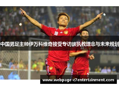 中国男足主帅伊万科维奇接受专访谈执教理念与未来规划