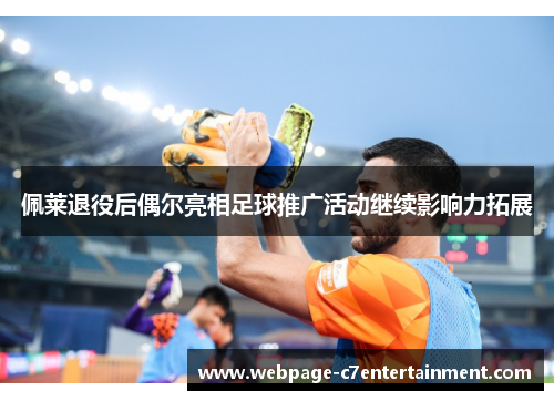 佩莱退役后偶尔亮相足球推广活动继续影响力拓展